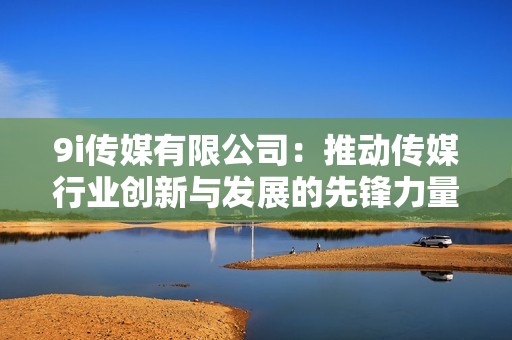 9i傳媒有限公司：推動(dòng)傳媒行業(yè)創(chuàng)新與發(fā)展的先鋒力量