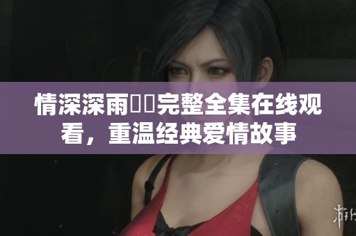 情深深雨濛濛完整全集在線觀看，重溫經(jīng)典愛情故事