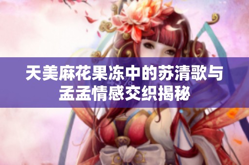 天美麻花果凍中的蘇清歌與孟孟情感交織揭秘