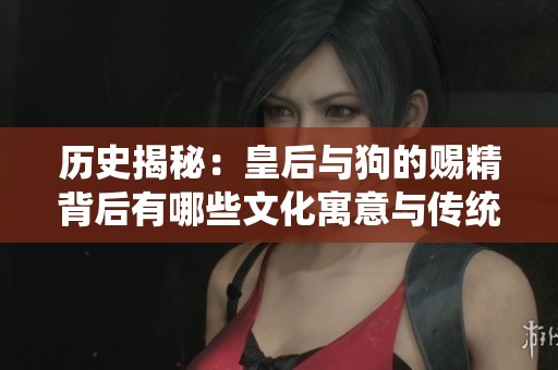 歷史揭秘：皇后與狗的賜精背后有哪些文化寓意與傳統(tǒng)？