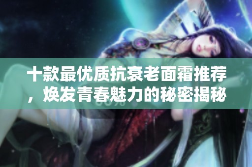 十款最優(yōu)質(zhì)抗衰老面霜推薦，煥發(fā)青春魅力的秘密揭秘