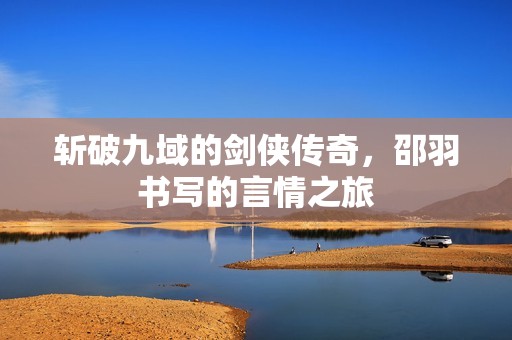 斬破九域的劍俠傳奇，邵羽書寫的言情之旅