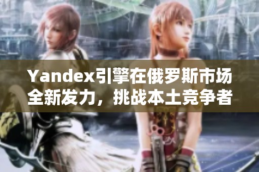 Yandex引擎在俄羅斯市場(chǎng)全新發(fā)力，挑戰(zhàn)本土競(jìng)爭(zhēng)者