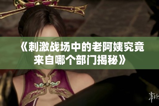 《刺激戰(zhàn)場中的老阿姨究竟來自哪個部門揭秘》