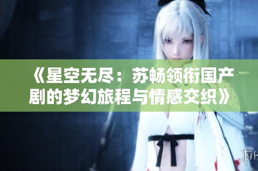 《星空無盡：蘇暢領(lǐng)銜國產(chǎn)劇的夢幻旅程與情感交織》