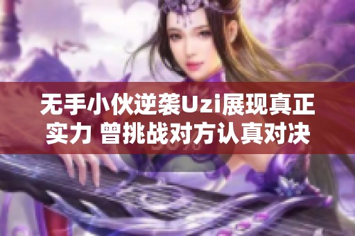 無手小伙逆襲Uzi展現(xiàn)真正實(shí)力 曾挑戰(zhàn)對(duì)方認(rèn)真對(duì)決