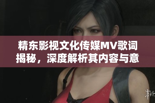 精東影視文化傳媒MV歌詞揭秘，深度解析其內(nèi)容與意境