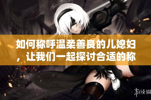 如何稱呼溫柔善良的兒媳婦，讓我們一起探討合適的稱謂文化