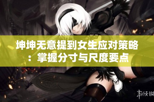 坤坤無意提到女生應對策略：掌握分寸與尺度要點