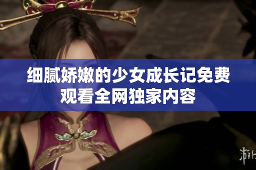 細(xì)膩嬌嫩的少女成長(zhǎng)記免費(fèi)觀看全網(wǎng)獨(dú)家內(nèi)容