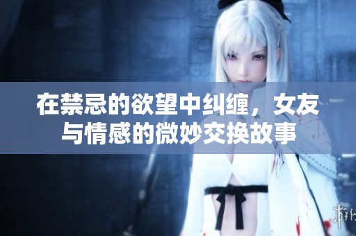 在禁忌的欲望中糾纏，女友與情感的微妙交換故事