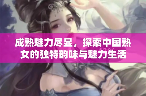成熟魅力盡顯，探索中國熟女的獨(dú)特韻味與魅力生活