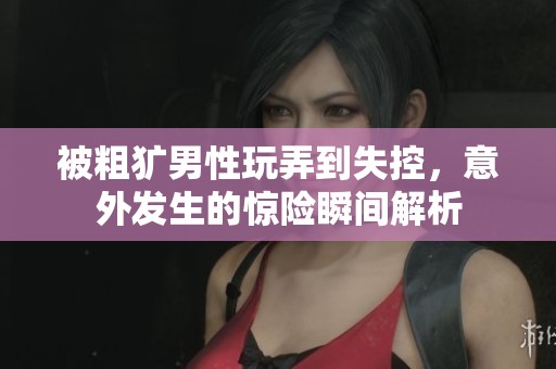 被粗獷男性玩弄到失控，意外發(fā)生的驚險瞬間解析