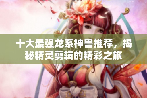 十大最強龍系神獸推薦，揭秘精靈剪輯的精彩之旅