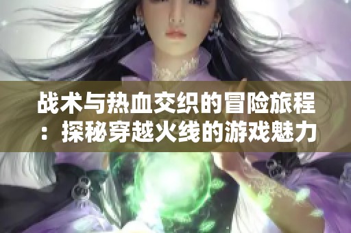 戰(zhàn)術(shù)與熱血交織的冒險(xiǎn)旅程：探秘穿越火線的游戲魅力