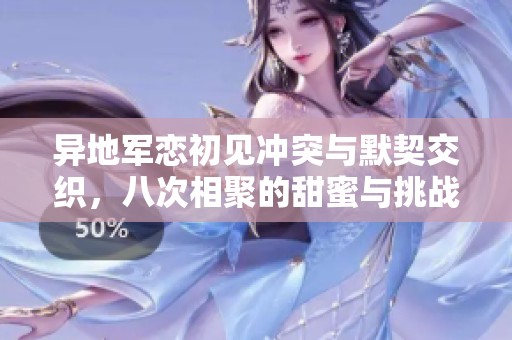 異地軍戀初見沖突與默契交織，八次相聚的甜蜜與挑戰(zhàn)