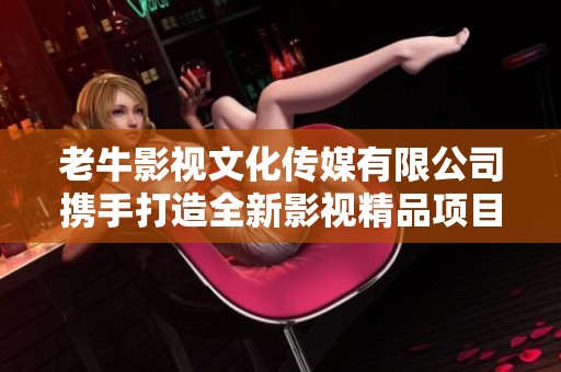 老牛影視文化傳媒有限公司攜手打造全新影視精品項目