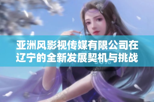 亞洲風(fēng)影視傳媒有限公司在遼寧的全新發(fā)展契機(jī)與挑戰(zhàn)
