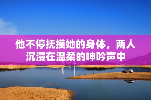 他不停撫摸她的身體，兩人沉浸在溫柔的呻吟聲中