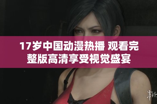 17歲中國動漫熱播 觀看完整版高清享受視覺盛宴
