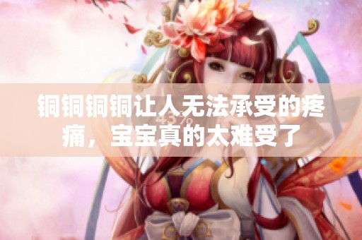 銅銅銅銅讓人無法承受的疼痛，寶寶真的太難受了