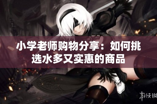 小學老師購物分享：如何挑選水多又實惠的商品