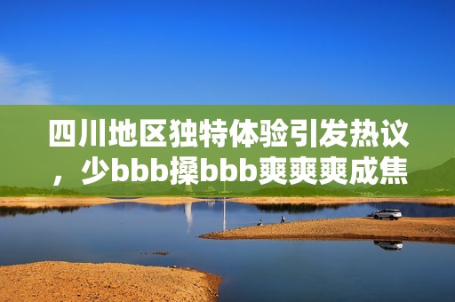 四川地區(qū)獨特體驗引發(fā)熱議，少bbb搡bbb爽爽爽成焦點