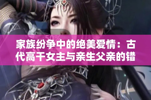 家族紛爭(zhēng)中的絕美愛(ài)情：古代高干女主與親生父親的錯(cuò)愛(ài)長(zhǎng)情