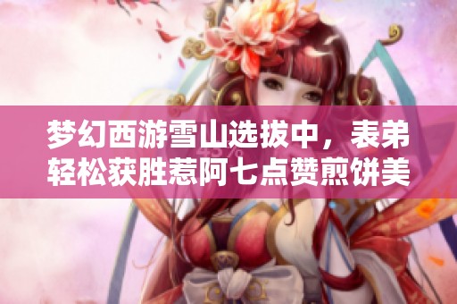 夢(mèng)幻西游雪山選拔中，表弟輕松獲勝惹阿七點(diǎn)贊煎餅美味
