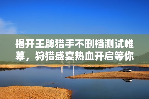 揭開王牌獵手不刪檔測(cè)試帷幕，狩獵盛宴熱血開啟等你參與！