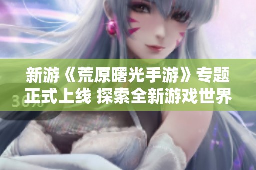 新游《荒原曙光手游》專題正式上線 探索全新游戲世界