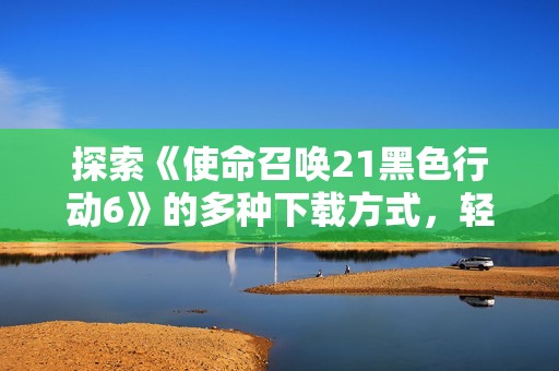 探索《使命召喚21黑色行動(dòng)6》的多種下載方式，輕松暢享游戲樂(lè)趣