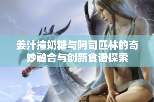 姜汁撞奶糖與阿司匹林的奇妙融合與創(chuàng)新食譜探索