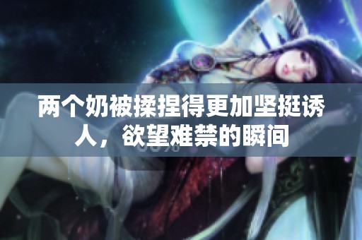 兩個奶被揉捏得更加堅(jiān)挺誘人，欲望難禁的瞬間