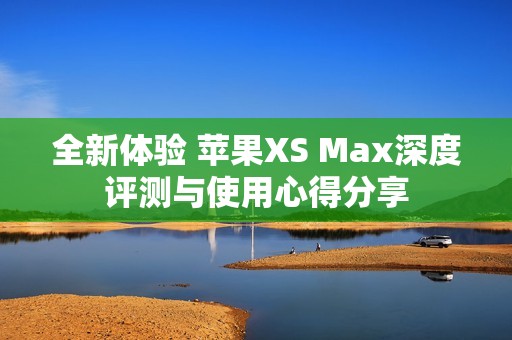 全新體驗 蘋果XS Max深度評測與使用心得分享