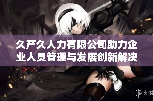 久產(chǎn)久人力有限公司助力企業(yè)人員管理與發(fā)展創(chuàng)新解決方案