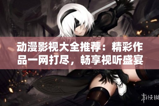 動漫影視大全推薦：精彩作品一網(wǎng)打盡，暢享視聽盛宴
