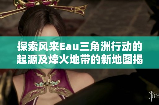 探索風(fēng)來(lái)Eau三角洲行動(dòng)的起源及烽火地帶的新地圖揭秘