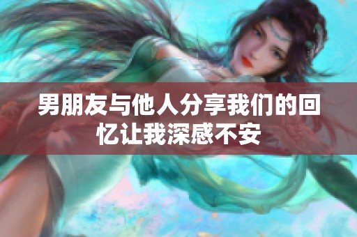 男朋友與他人分享我們的回憶讓我深感不安