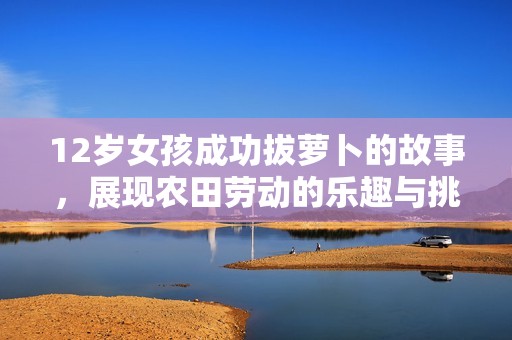 12歲女孩成功拔蘿卜的故事,展現(xiàn)農(nóng)田勞動(dòng)的樂(lè)趣與挑戰(zhàn) 12歲女孩成功拔蘿卜的故事,展現(xiàn)農(nóng)田勞動(dòng)的樂(lè)趣與挑戰(zhàn)