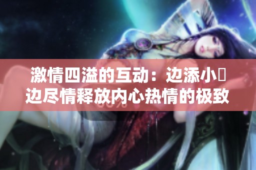 激情四溢的互動：邊添小泬邊盡情釋放內(nèi)心熱情的極致體驗