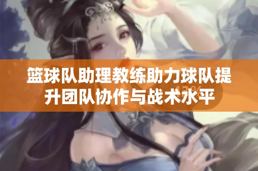 籃球隊助理教練助力球隊提升團隊協(xié)作與戰(zhàn)術(shù)水平