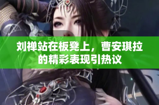 劉禪站在板凳上，曹安琪拉的精彩表現(xiàn)引熱議