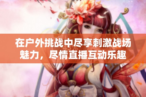 在戶外挑戰(zhàn)中盡享刺激戰(zhàn)場魅力，盡情直播互動樂趣