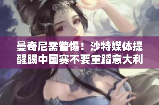 曼奇尼需警惕！沙特媒體提醒踢中國賽不要重蹈意大利覆轍