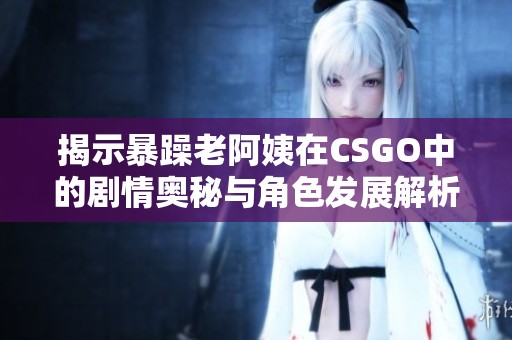 揭示暴躁老阿姨在CSGO中的劇情奧秘與角色發(fā)展解析