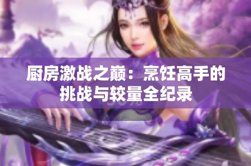 廚房激戰(zhàn)之巔：烹飪高手的挑戰(zhàn)與較量全紀錄