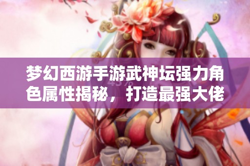 夢幻西游手游武神壇強力角色屬性揭秘，打造最強大佬攻略分享
