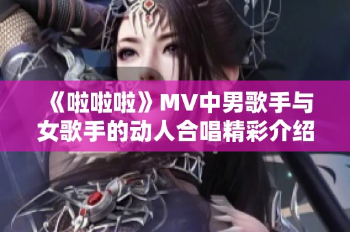 《啦啦啦》MV中男歌手與女歌手的動人合唱精彩介紹