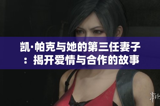 凱·帕克與她的第三任妻子：揭開愛情與合作的故事